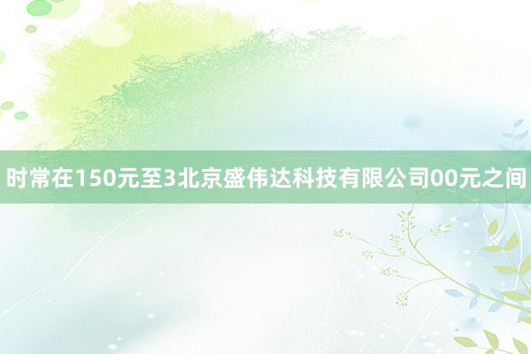时常在150元至3北京盛伟达科技有限公司00元之间