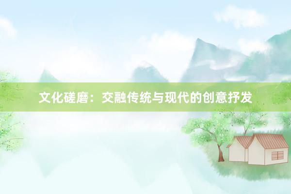 文化磋磨：交融传统与现代的创意抒发
